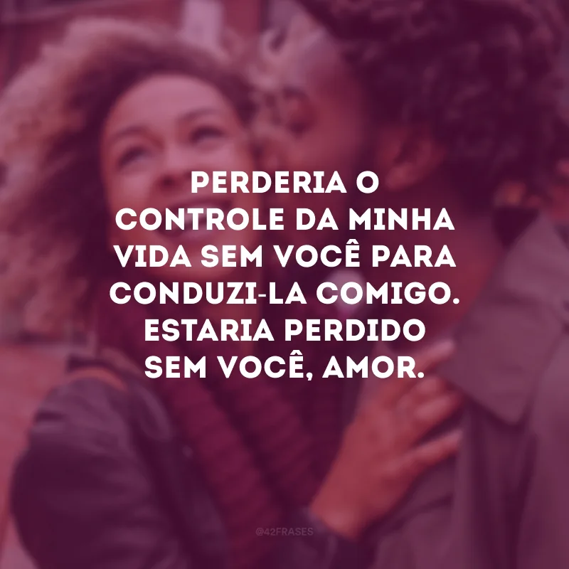 Perderia o controle da minha vida sem você para conduzi-la comigo. Estaria perdido sem você, amor.