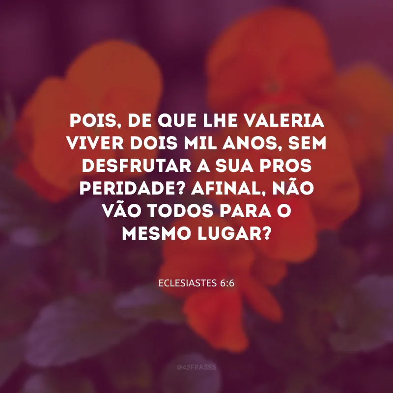 Pois, de que lhe valeria viver dois mil anos, sem desfrutar a sua pros­peridade? Afinal, não vão todos para o mesmo lugar?