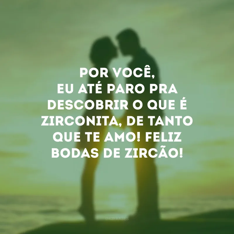 Por você, eu até paro pra descobrir o que é zirconita, de tanto que te amo! Feliz bodas de zircão!