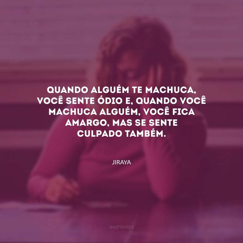 Quando alguém te machuca, você sente ódio e, quando você machuca alguém, você fica amargo, mas se sente culpado também. 