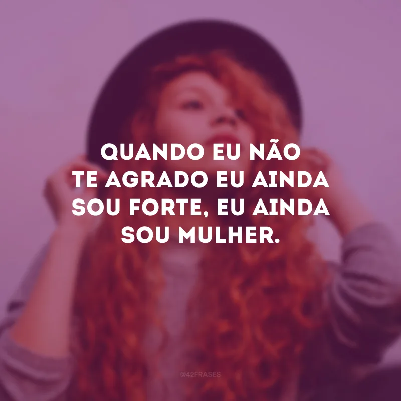 Quando eu não te agrado eu ainda sou forte, eu ainda sou mulher.