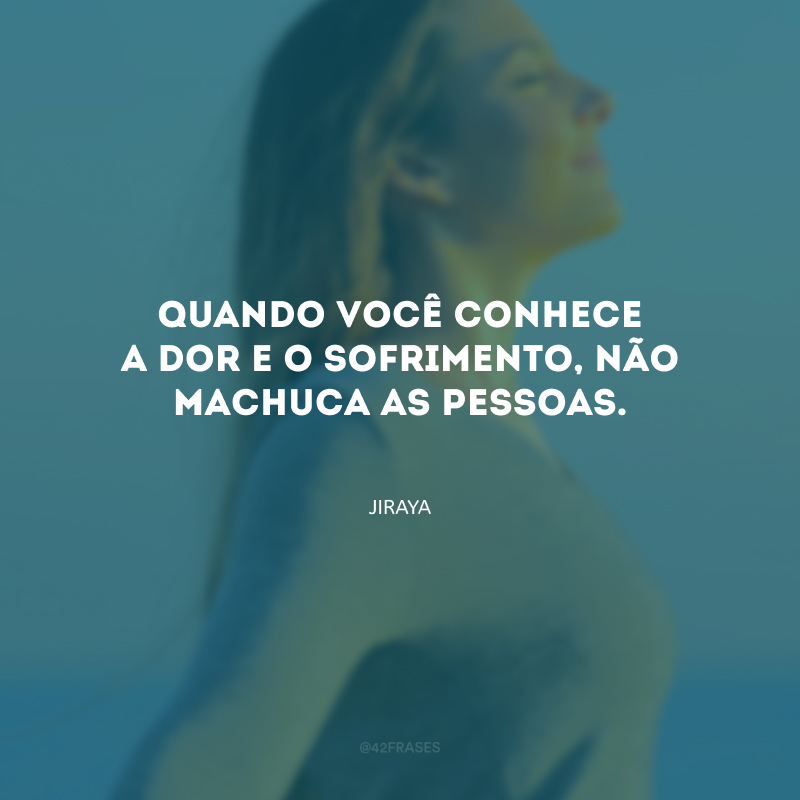 Quando você conhece a dor e o sofrimento, não machuca as pessoas.