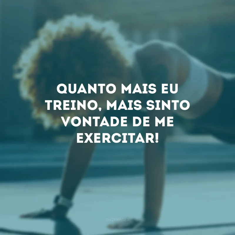 Quanto mais eu treino, mais sinto vontade de me exercitar!