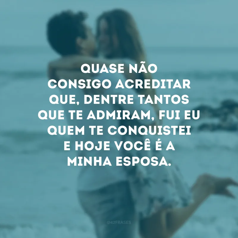 Quase não consigo acreditar que, dentre tantos que te admiram, fui eu quem te conquistei e hoje você é a minha esposa.