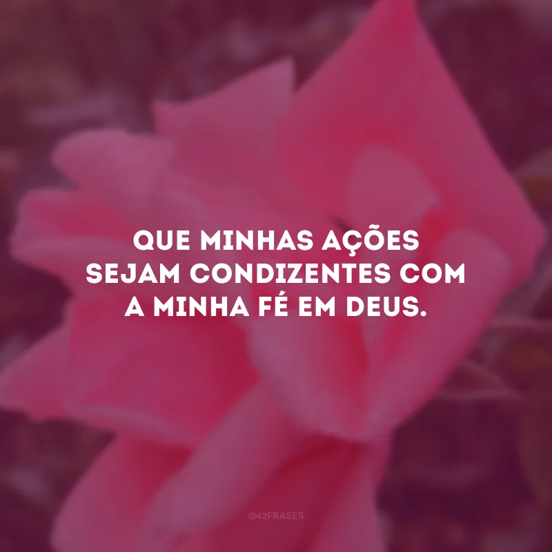 Que minhas ações sejam condizentes com a minha fé em Deus.