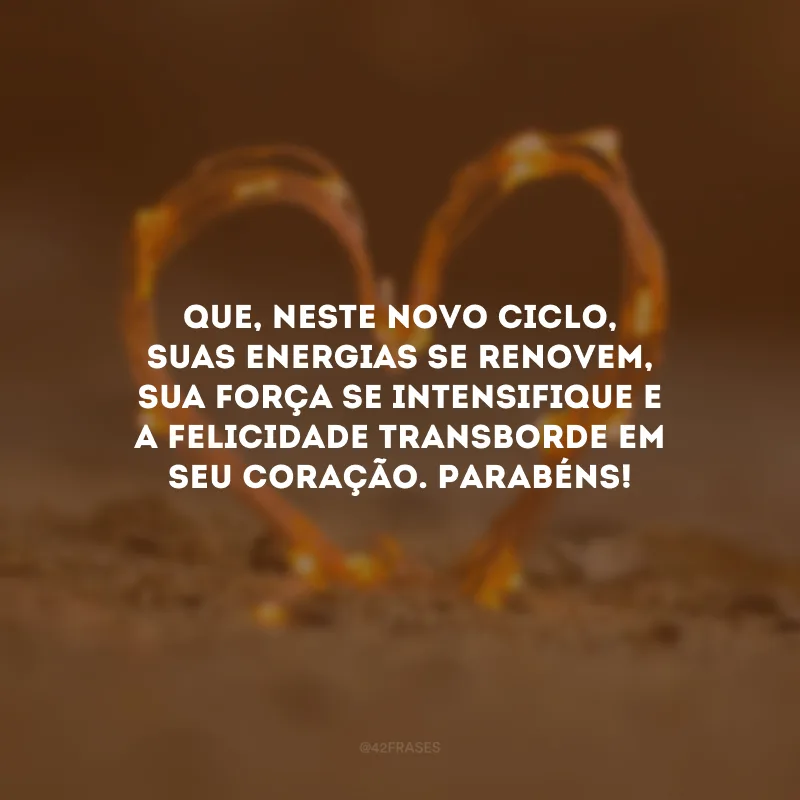 Que, neste novo ciclo, suas energias se renovem, sua força se intensifique e a felicidade transborde em seu coração. Parabéns!