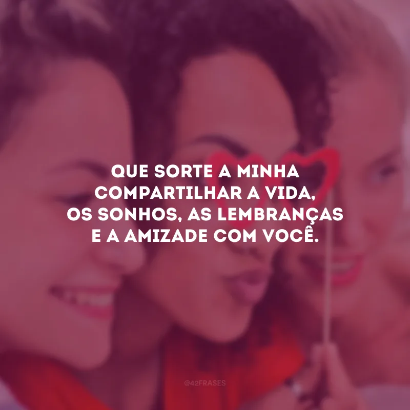 Que sorte a minha compartilhar a vida, os sonhos, as lembranças e a amizade com você.