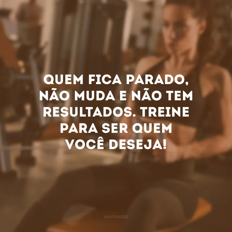 Quem fica parado, não muda e não tem resultados. Treine para ser quem você deseja!
