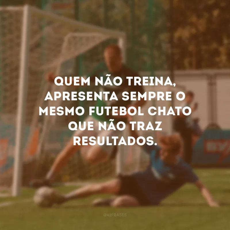 Quem não treina, apresenta sempre o mesmo futebol chato que não traz resultados.