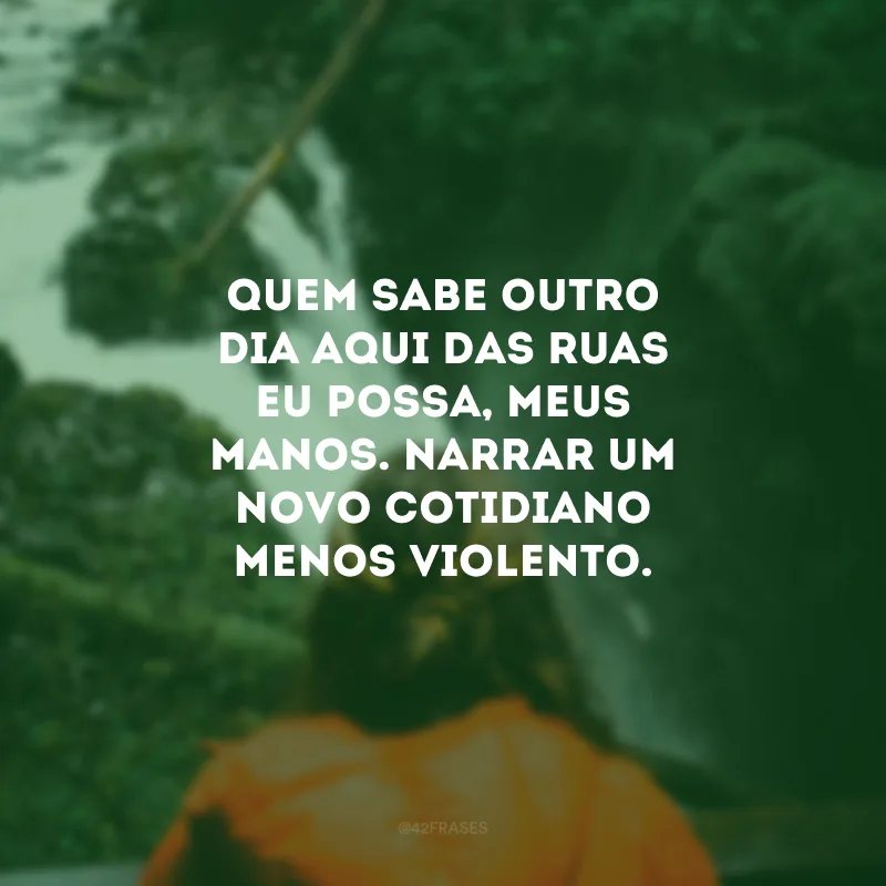 Quem sabe outro dia aqui das ruas eu possa, meus manos. Narrar um novo cotidiano menos violento.