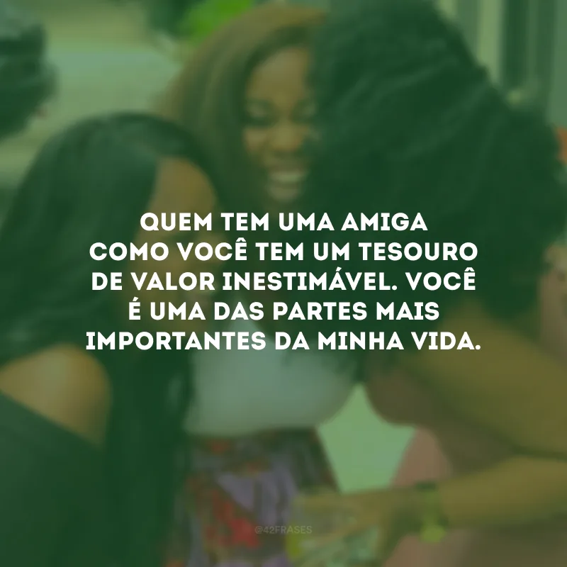 Quem tem uma amiga como você tem um tesouro de valor inestimável. Você é uma das partes mais importantes da minha vida.