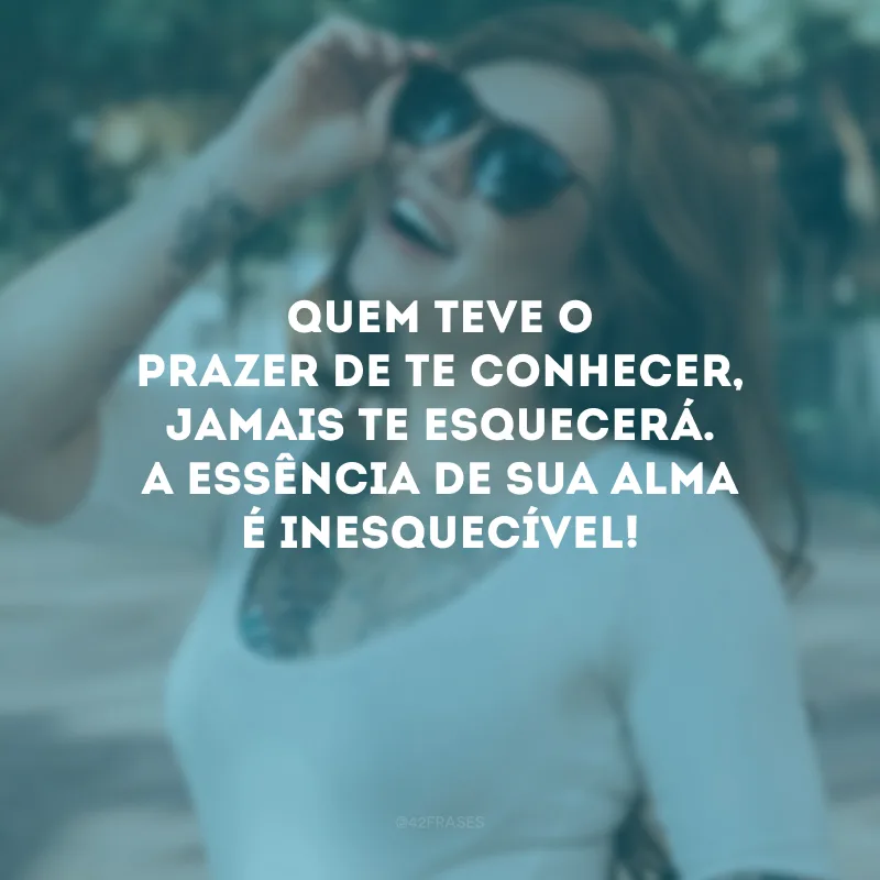 Quem teve o prazer de te conhecer, jamais te esquecerá. A essência de sua alma é inesquecível!
