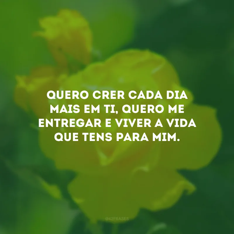 Quero crer cada dia mais em Ti, quero me entregar e viver a vida que tens para mim.