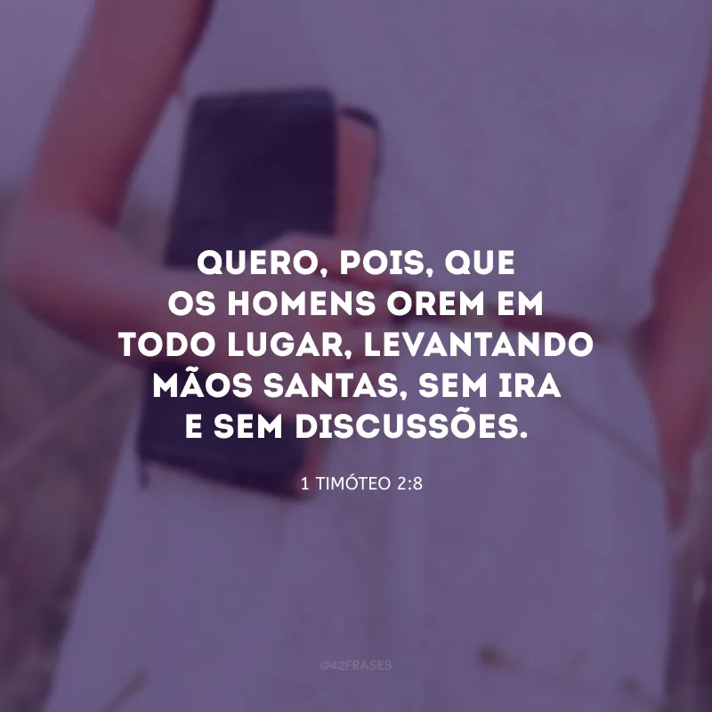 Quero, pois, que os homens orem em todo lugar, levantando mãos santas, sem ira e sem discussões.