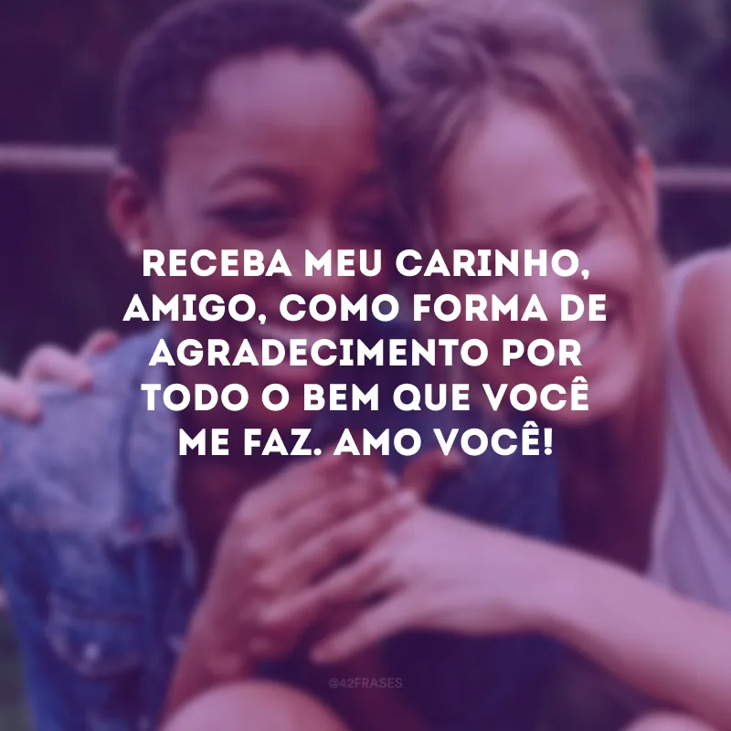 Receba meu carinho, amigo, como forma de agradecimento por todo o bem que você me faz. Amo você!