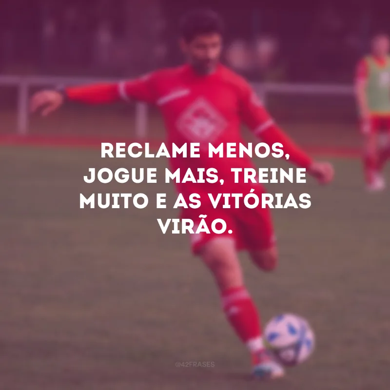 Reclame menos, jogue mais, treine muito e as vitórias virão.
