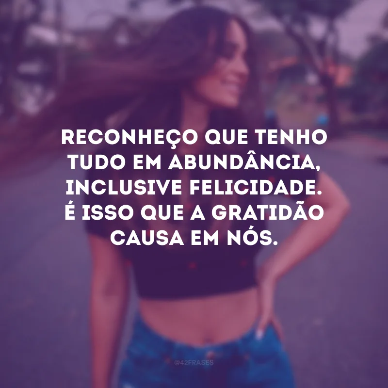 Reconheço que tenho tudo em abundância, inclusive felicidade. É isso que a gratidão causa em nós.