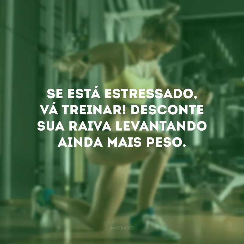 Se está estressado, vá treinar! Desconte sua raiva levantando ainda mais peso.