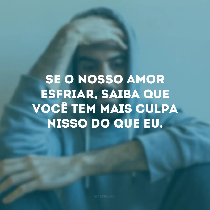 Se o nosso amor esfriar, saiba que você tem mais culpa nisso do que eu.