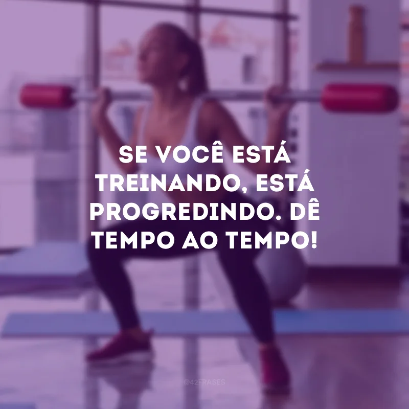 Se você está treinando, está progredindo. Dê tempo ao tempo!