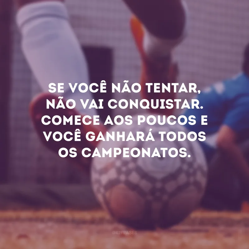 Se você não tentar, não vai conquistar. Comece aos poucos e você ganhará todos os campeonatos.
