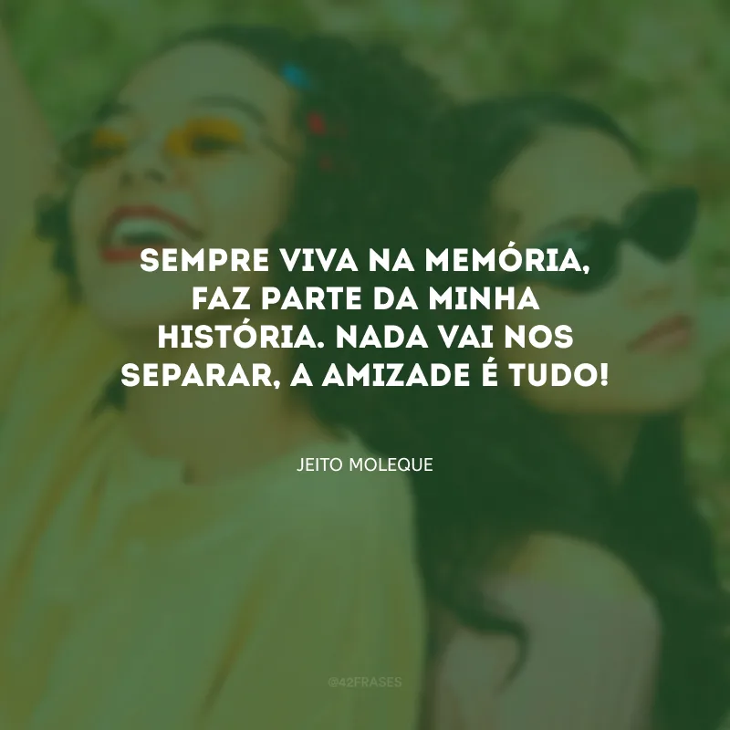 Sempre viva na memória, faz parte da minha história. Nada vai nos separar, a amizade é tudo!