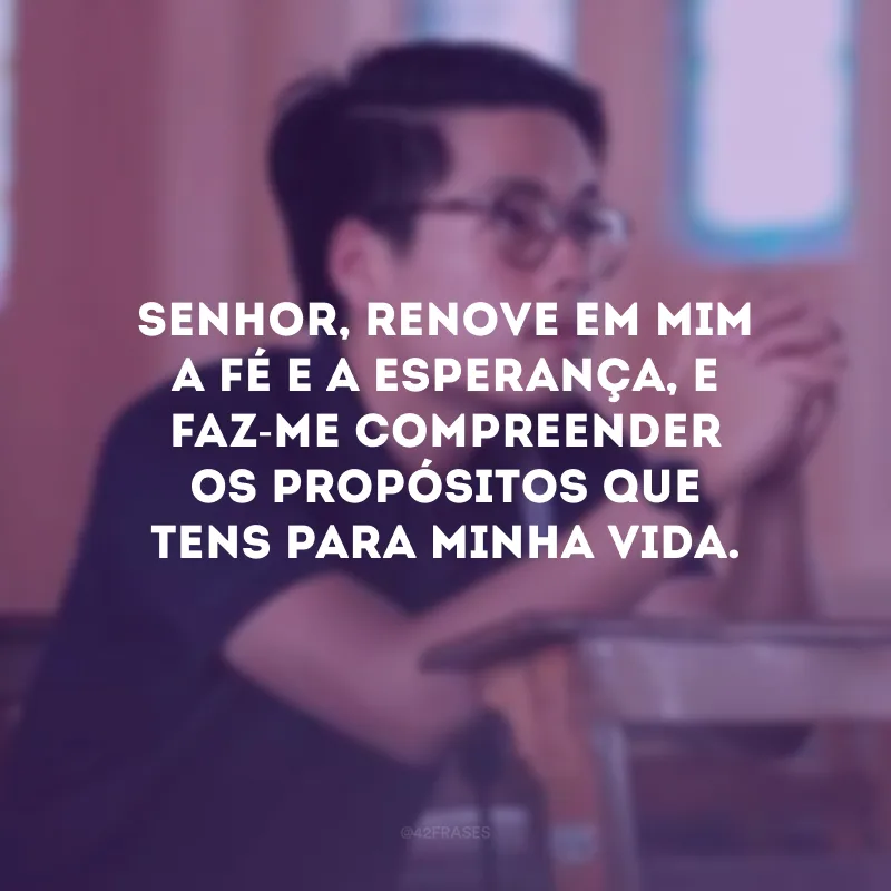 Senhor, renove em mim a fé e a esperança, e faz-me compreender os propósitos que tens para minha vida.