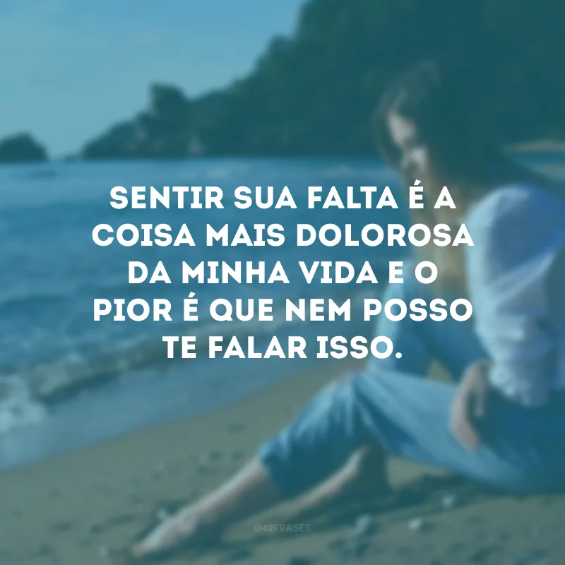 Sentir sua falta é a coisa mais dolorosa da minha vida e o pior é que nem posso te falar isso.