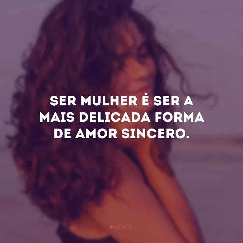 Ser mulher é ser a mais delicada forma de amor sincero.