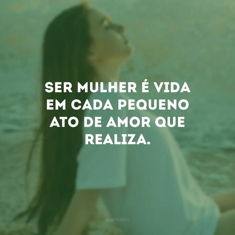 Ser mulher é vida em cada pequeno ato de amor que realiza.