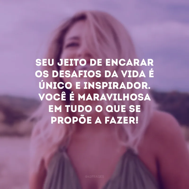 Seu jeito de encarar os desafios da vida é único e inspirador. Você é maravilhosa em tudo o que se propõe a fazer!