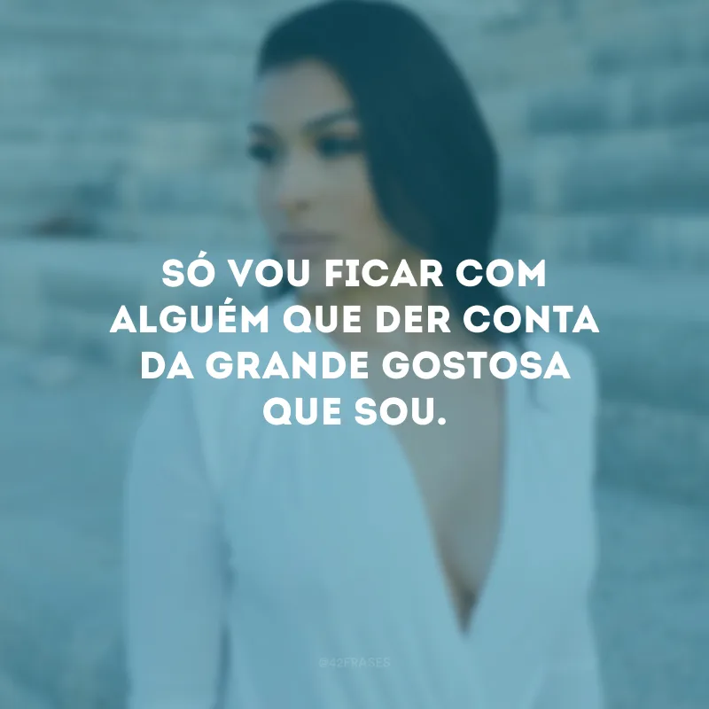 Só vou ficar com alguém que der conta da grande gostosa que sou.
