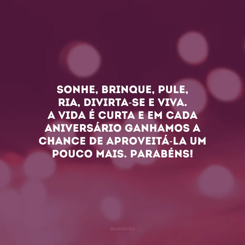 Sonhe, brinque, pule, ria, divirta-se e viva. A vida é curta e em cada aniversário ganhamos a chance de aproveitá-la um pouco mais. Parabéns!