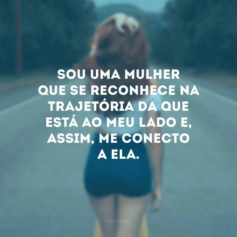 Sou uma mulher que se reconhece na trajetória da que está ao meu lado e, assim, me conecto a ela.