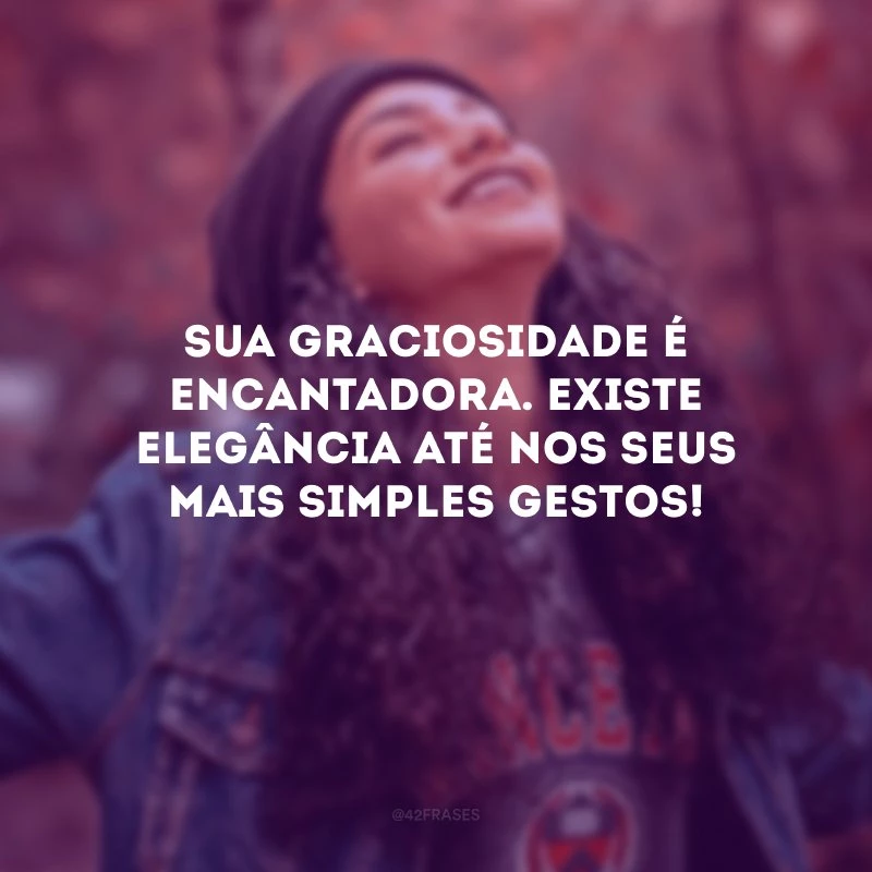 Sua graciosidade é encantadora. Existe elegância até nos seus mais simples gestos!