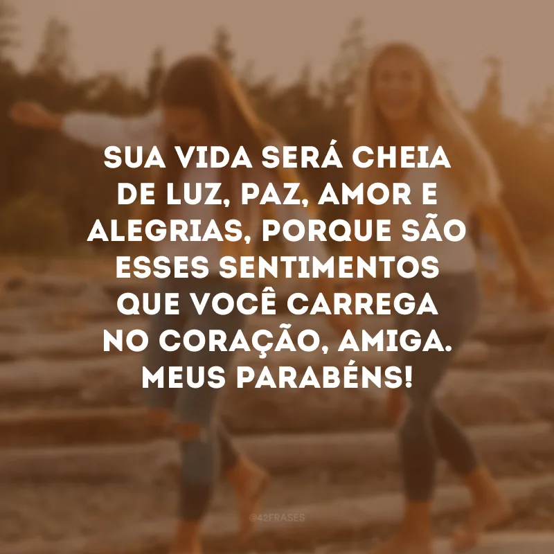 Sua vida será cheia de luz, paz, amor e alegrias, porque são esses sentimentos que você carrega no coração, amiga. Meus parabéns!