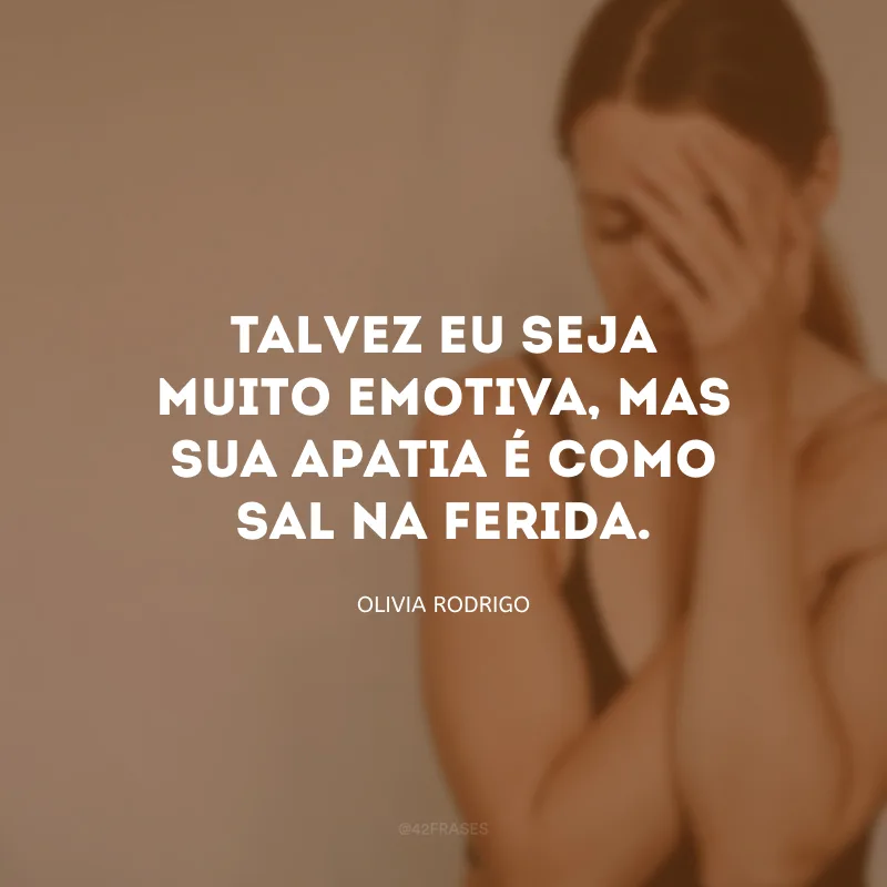 Talvez eu seja muito emotiva, mas sua apatia é como sal na ferida.