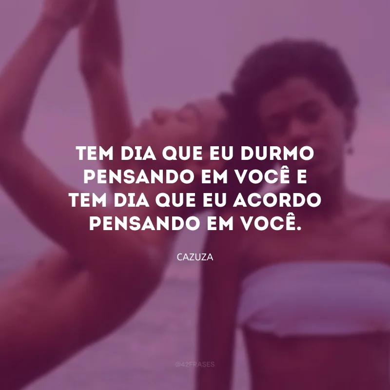 Tem dia que eu durmo pensando em você e tem dia que eu acordo pensando em você.

