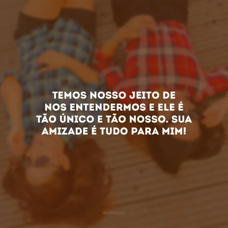 Temos nosso jeito de nos entendermos e ele é tão único e tão nosso. Sua amizade é tudo para mim!
