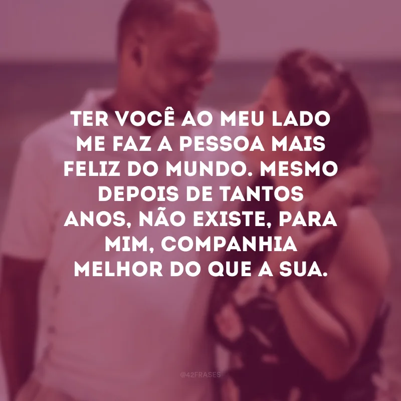 Ter você ao meu lado me faz a pessoa mais feliz do mundo. Mesmo depois de tantos anos, não existe, para mim, companhia melhor do que a sua.