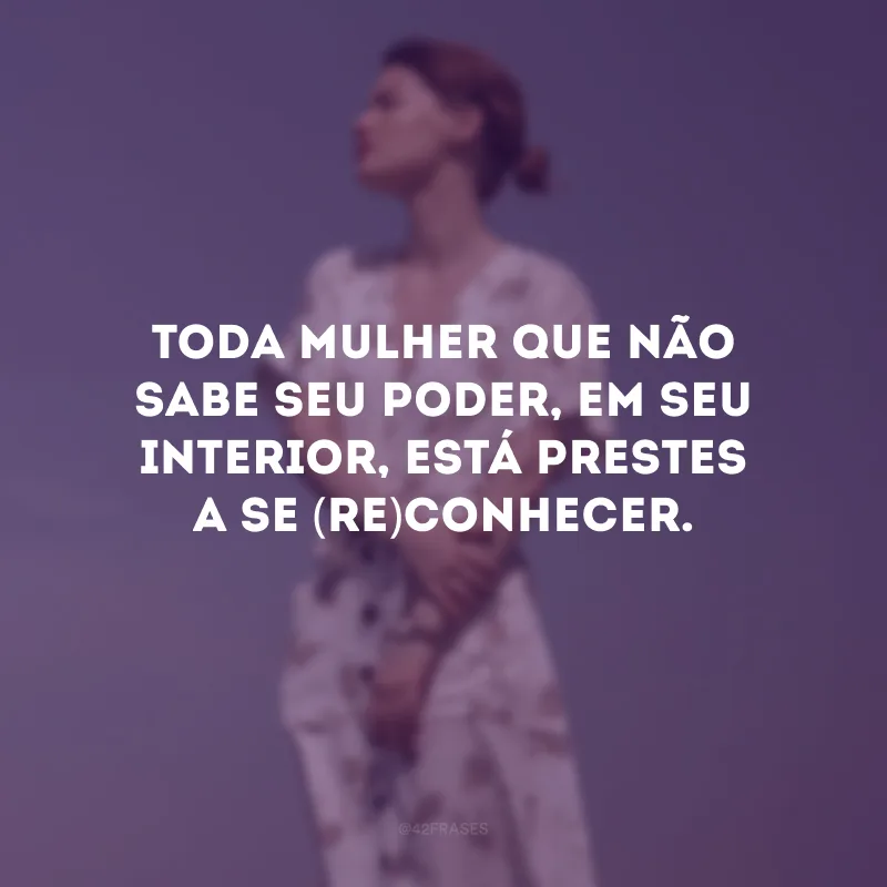 Toda mulher que não sabe seu poder, em seu interior, está prestes a se (re)conhecer.