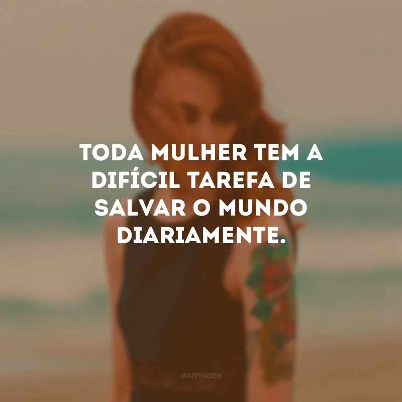 Toda mulher tem a difícil tarefa de salvar o mundo diariamente.