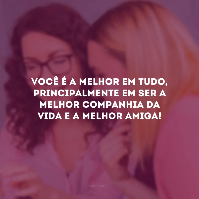 Você é a melhor em tudo, principalmente em ser a melhor companhia da vida e a melhor amiga!