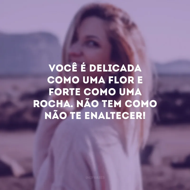 Você é delicada como uma flor e forte como uma rocha. Não tem como não te enaltecer!