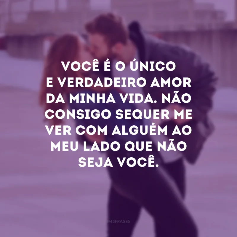 Você é o único e verdadeiro amor da minha vida. Não consigo sequer me ver com alguém ao meu lado que não seja você.