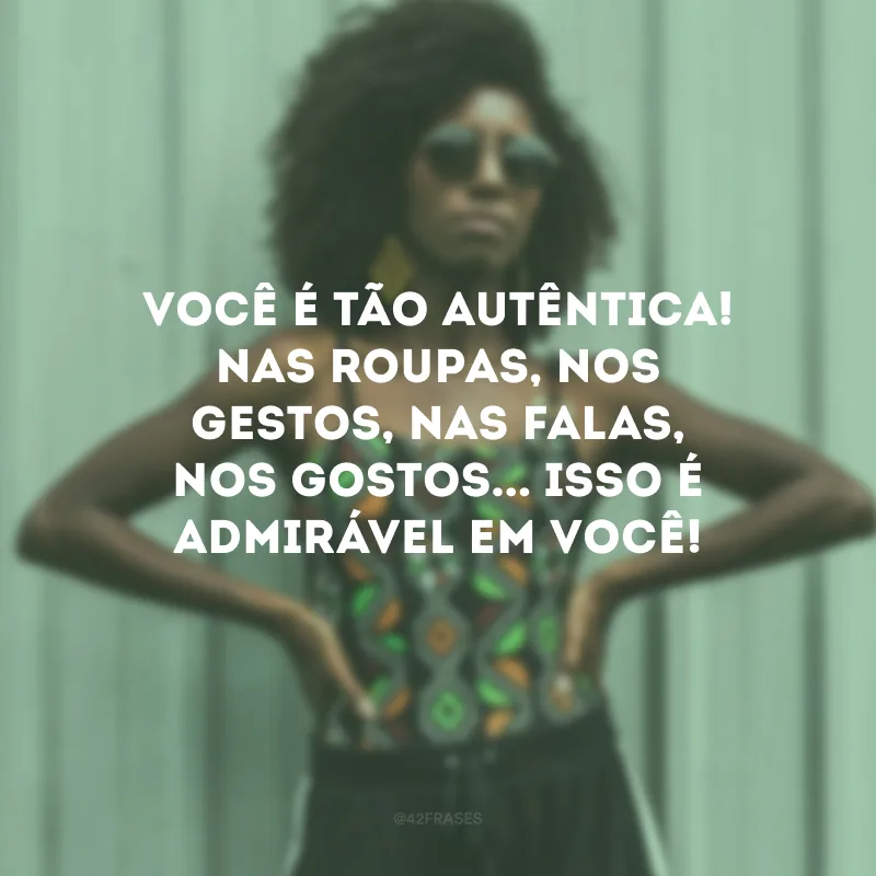 Você é tão autêntica! Nas roupas, nos gestos, nas falas, nos gostos... Isso é admirável em você!