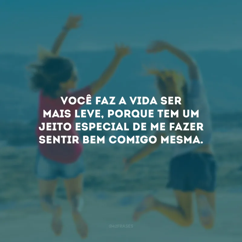 Você faz a vida ser mais leve, porque tem um jeito especial de me fazer sentir bem comigo mesma.