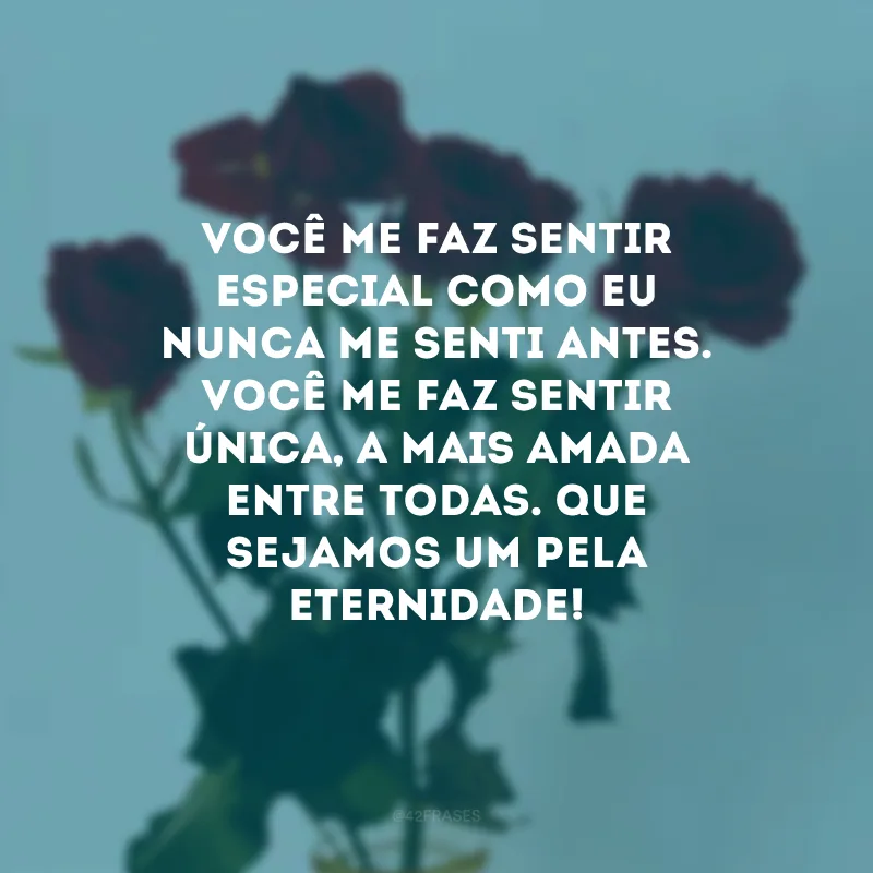 Você me faz sentir especial como eu nunca me senti antes. Você me faz sentir única, a mais amada entre todas. Que sejamos um pela eternidade!