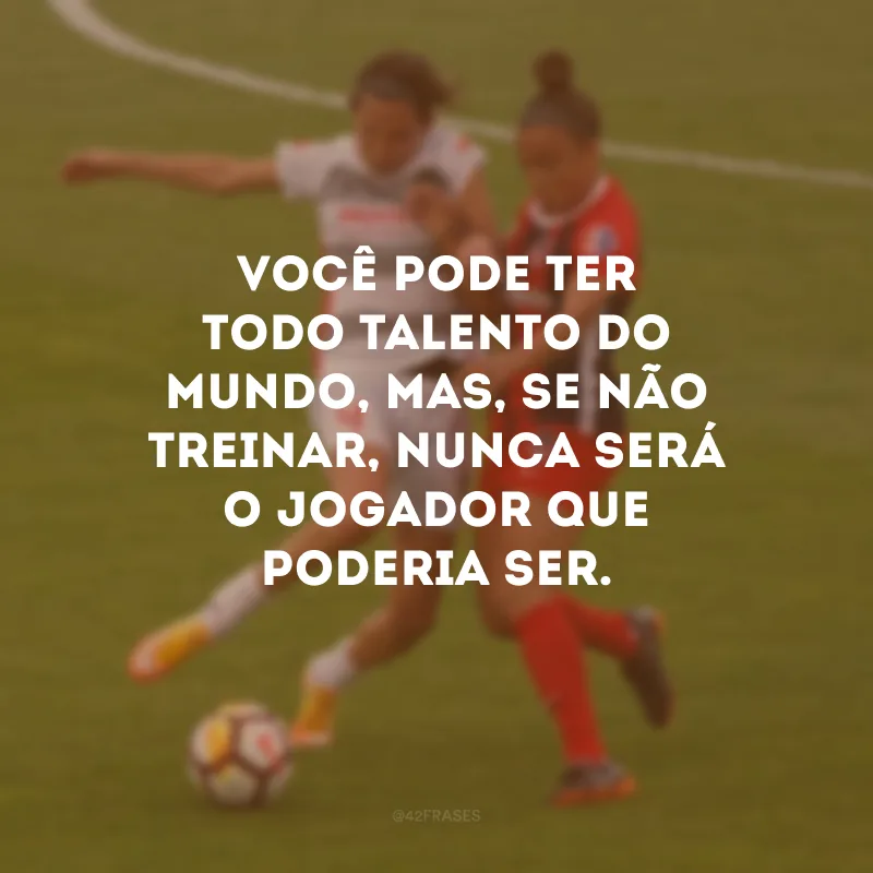 Você pode ter todo talento do mundo, mas, se não treinar, nunca será o jogador que poderia ser.