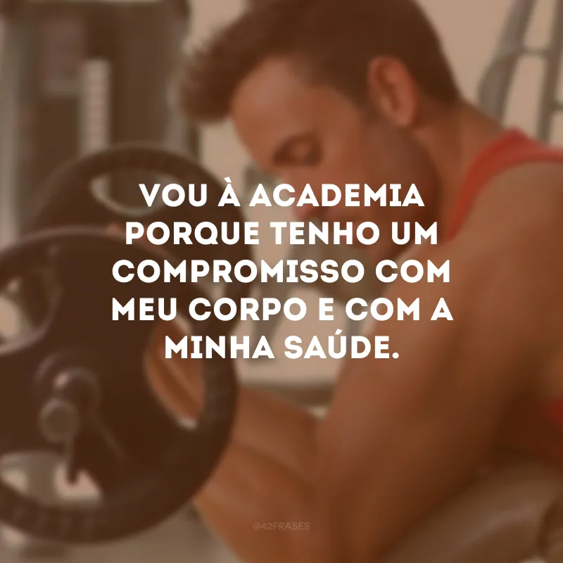 Vou à academia porque tenho um compromisso com meu corpo e com a minha saúde.